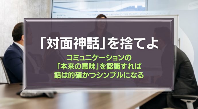 「対面神話」を捨てよ。コミュニケーションの「本来の意味」を認識すれば、話は的確かつシンプルになる
