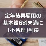 定年後再雇用の基本給6割未満に「不合理」判決　その理由を過去の判例も含めて詳しく解説