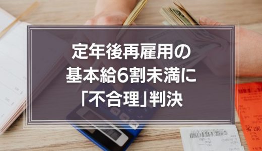 定年後再雇用の基本給6割未満に「不合理」判決　その理由を過去の判例も含めて詳しく解説