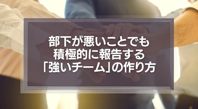 部下が悪いことでも積極的に報告する「強いチーム」の作り方